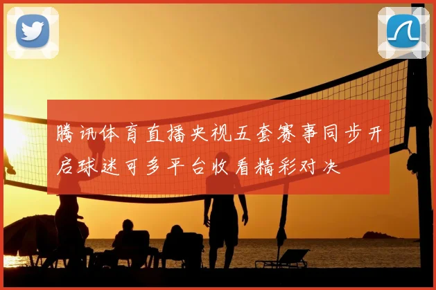 腾讯体育直播央视五套赛事同步开启球迷可多平台收看精彩对决