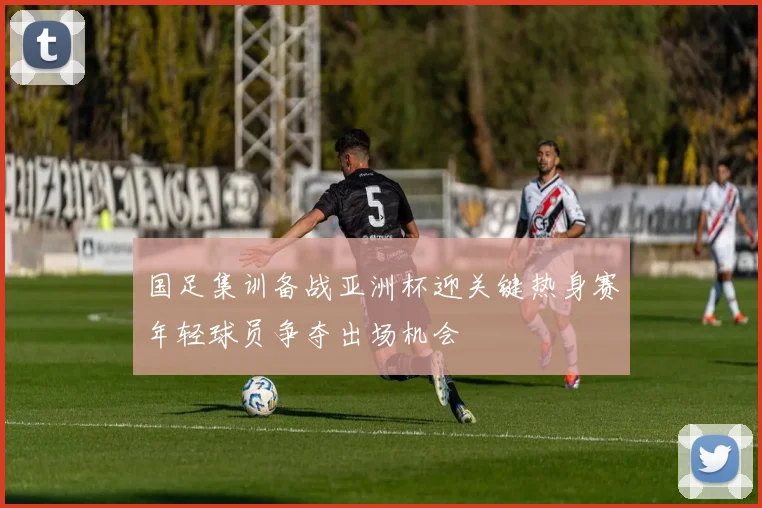 国足集训备战亚洲杯迎关键热身赛年轻球员争夺出场机会