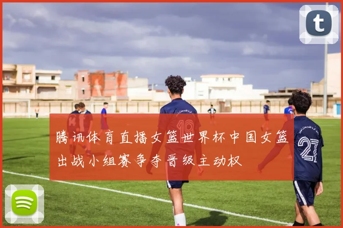 腾讯体育直播女篮世界杯中国女篮出战小组赛争夺晋级主动权
