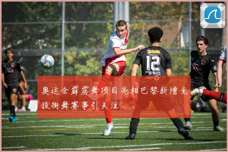 奥运会霹雳舞项目亮相巴黎新增竞技街舞赛事引关注