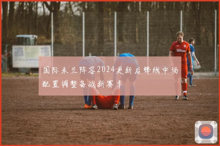 国际米兰阵容2024更新后锋线中场配置调整备战新赛季