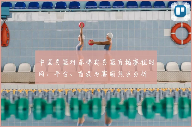 中国男篮对菲律宾男篮直播赛程时间、平台、首发与赛前焦点分析