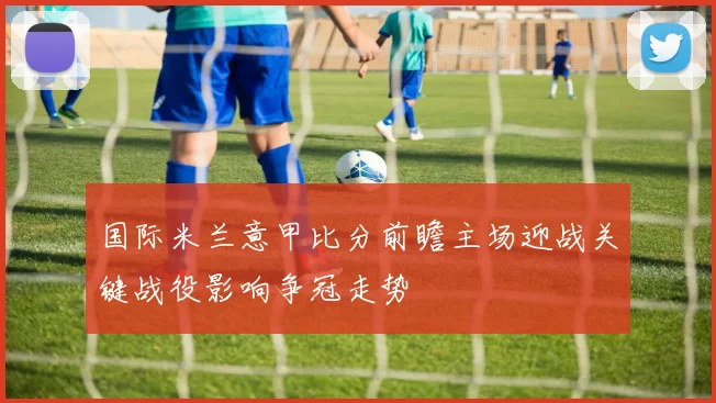 国际米兰意甲比分前瞻主场迎战关键战役影响争冠走势