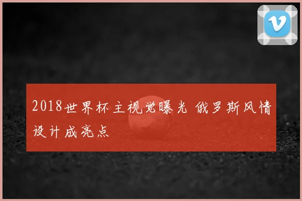 2018世界杯主视觉曝光 俄罗斯风情设计成亮点