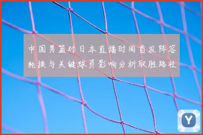 中国男篮对日本直播时间首发阵容轮换与关键球员影响分析取胜路径