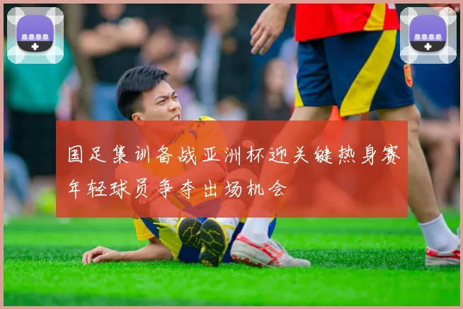 国足集训备战亚洲杯迎关键热身赛年轻球员争夺出场机会