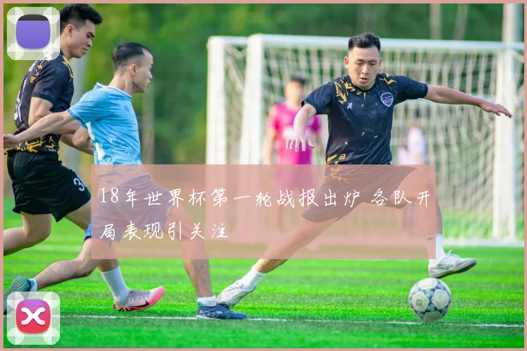 18年世界杯第一轮战报出炉 各队开局表现引关注