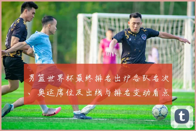 男篮世界杯最终排名出炉各队名次、奥运席位及出线与排名变动看点