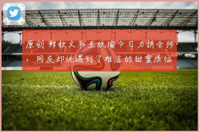 原创 郑钦文和王欣瑜今日力拼会师，网友却说遇到了难言的甜蜜烦恼