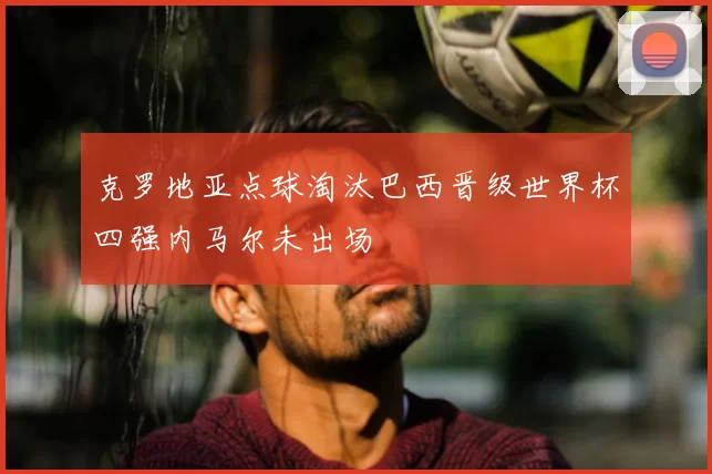 克罗地亚点球淘汰巴西晋级世界杯四强内马尔未出场