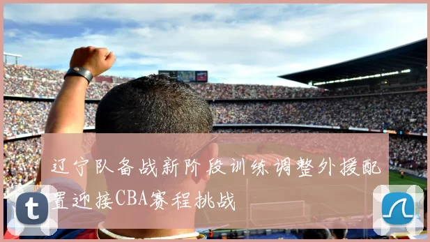 辽宁队备战新阶段训练调整外援配置迎接CBA赛程挑战