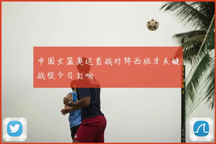 中国女篮奥运首战对阵西班牙关键战役今日打响