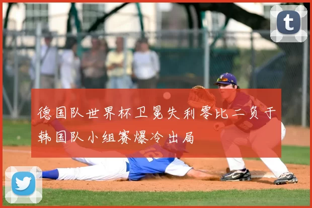 德国队世界杯卫冕失利零比二负于韩国队小组赛爆冷出局