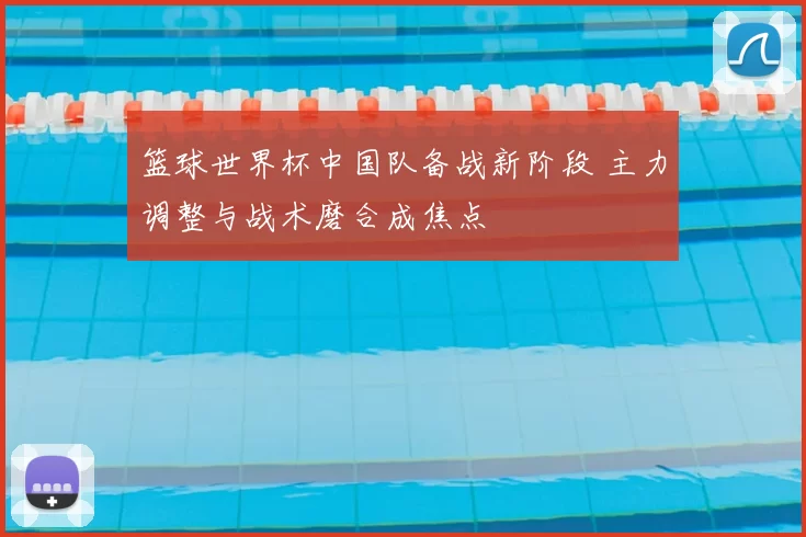 篮球世界杯中国队备战新阶段 主力调整与战术磨合成焦点