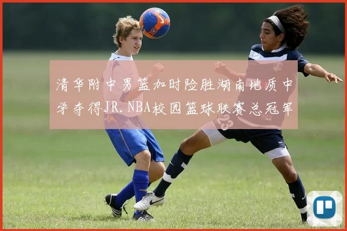 清华附中男篮加时险胜湖南地质中学夺得JR.NBA校园篮球联赛总冠军
