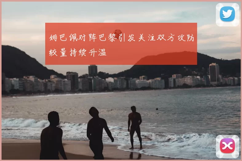 姆巴佩对阵巴黎引发关注双方攻防较量持续升温