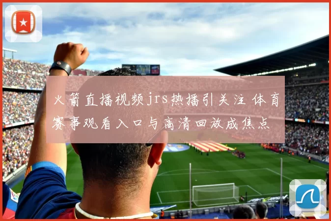 火箭直播视频jrs热播引关注 体育赛事观看入口与高清回放成焦点