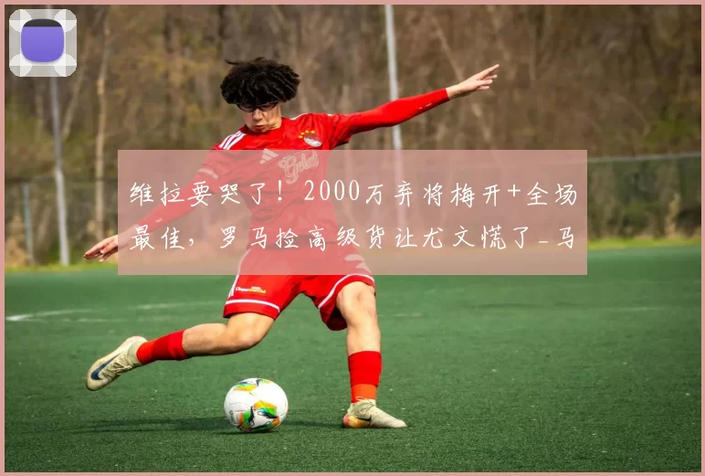 维拉要哭了！2000万弃将梅开+全场最佳，罗马捡高级货让尤文慌了_马伦_卡利亚里_欧冠