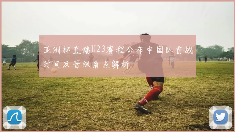 亚洲杯直播U23赛程公布中国队首战时间及晋级看点解析
