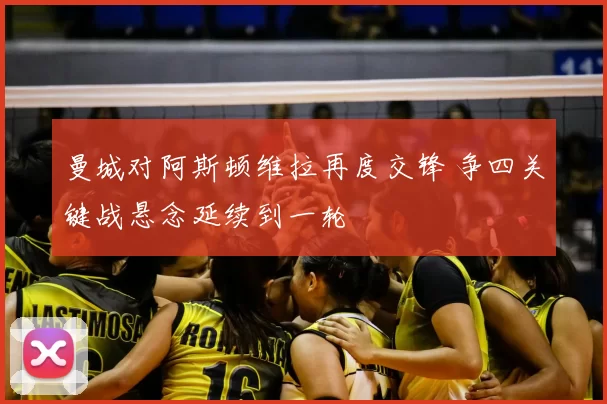 曼城对阿斯顿维拉再度交锋 争四关键战悬念延续到一轮