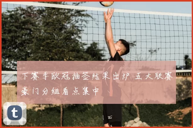 下赛季欧冠抽签结果出炉 五大联赛豪门分组看点集中