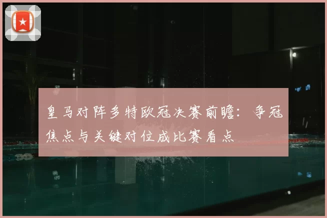 皇马对阵多特欧冠决赛前瞻：争冠焦点与关键对位成比赛看点
