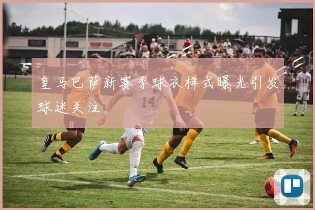 皇马巴萨新赛季球衣样式曝光引发球迷关注