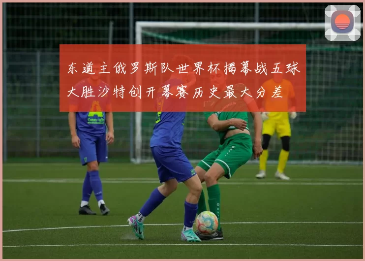 东道主俄罗斯队世界杯揭幕战五球大胜沙特创开幕赛历史最大分差