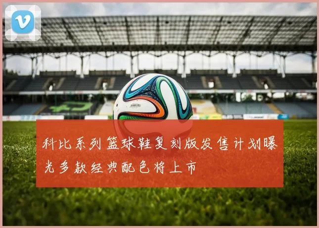 科比系列篮球鞋复刻版发售计划曝光多款经典配色将上市