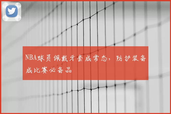 NBA球员佩戴牙套成常态，防护装备成比赛必备品