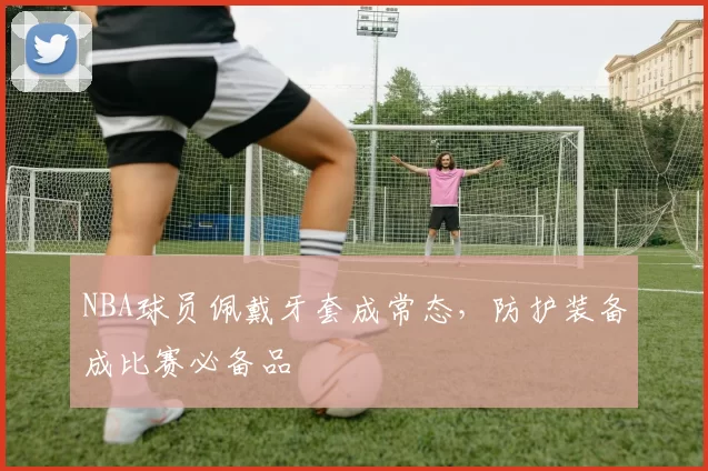 NBA球员佩戴牙套成常态，防护装备成比赛必备品