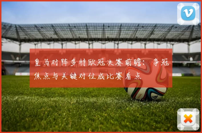 皇马对阵多特欧冠决赛前瞻：争冠焦点与关键对位成比赛看点
