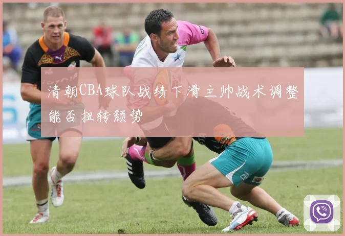 清朝CBA球队战绩下滑主帅战术调整能否扭转颓势