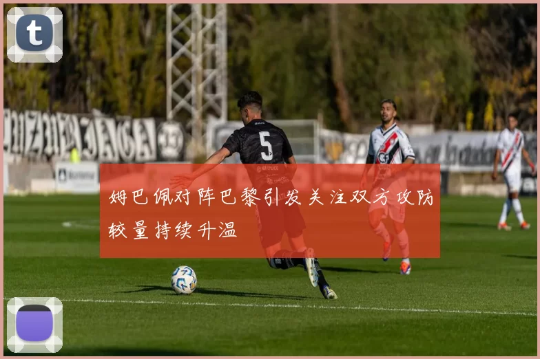 姆巴佩对阵巴黎引发关注双方攻防较量持续升温