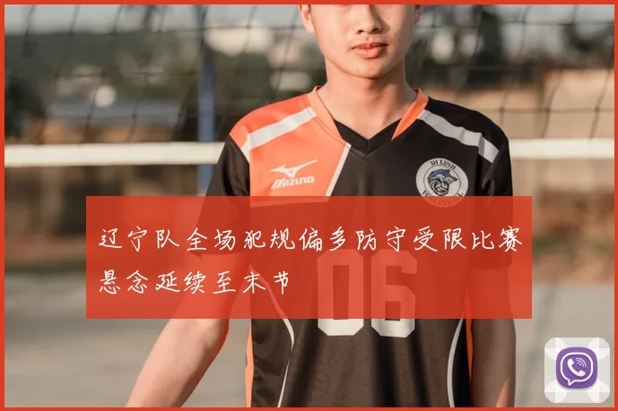 辽宁队全场犯规偏多防守受限比赛悬念延续至末节