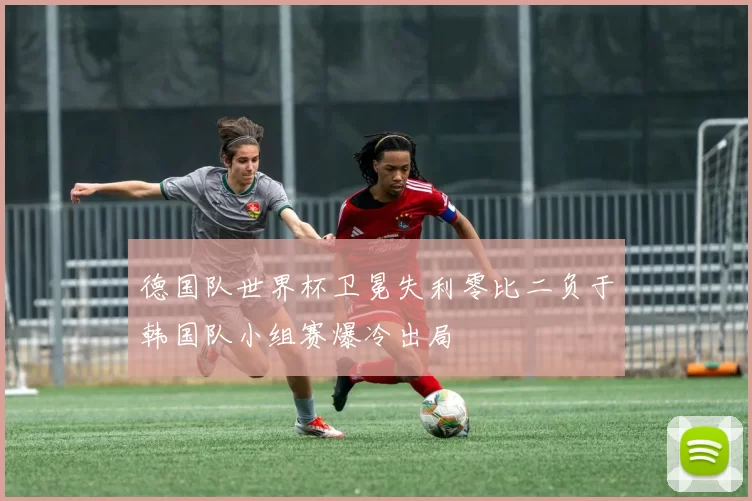 德国队世界杯卫冕失利零比二负于韩国队小组赛爆冷出局