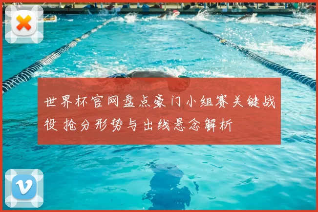 世界杯官网盘点豪门小组赛关键战役 抢分形势与出线悬念解析