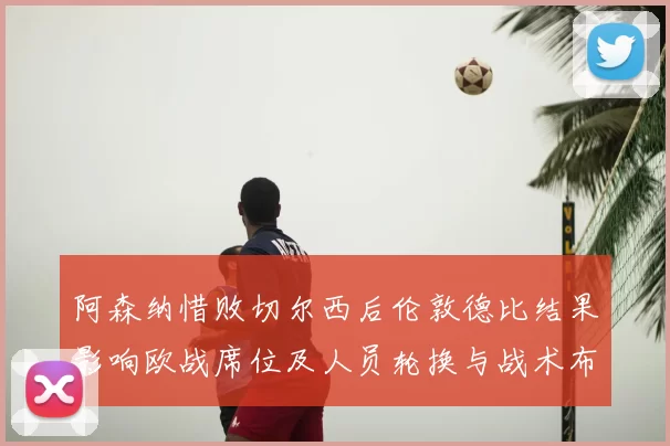 阿森纳惜败切尔西后伦敦德比结果影响欧战席位及人员轮换与战术布阵