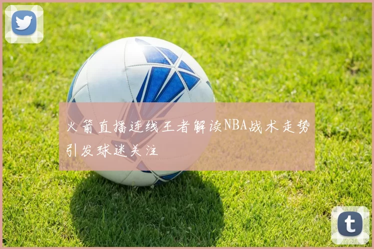 火箭直播连线王者解读NBA战术走势引发球迷关注