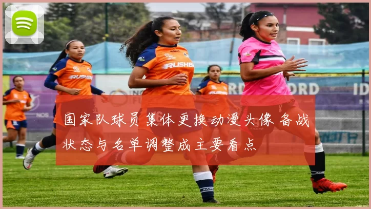 国家队球员集体更换动漫头像 备战状态与名单调整成主要看点
