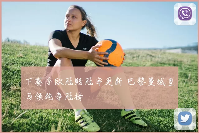 下赛季欧冠赔冠率更新 巴黎曼城皇马领跑争冠榜