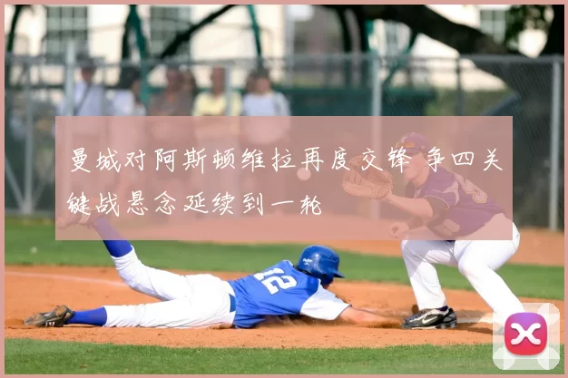曼城对阿斯顿维拉再度交锋 争四关键战悬念延续到一轮