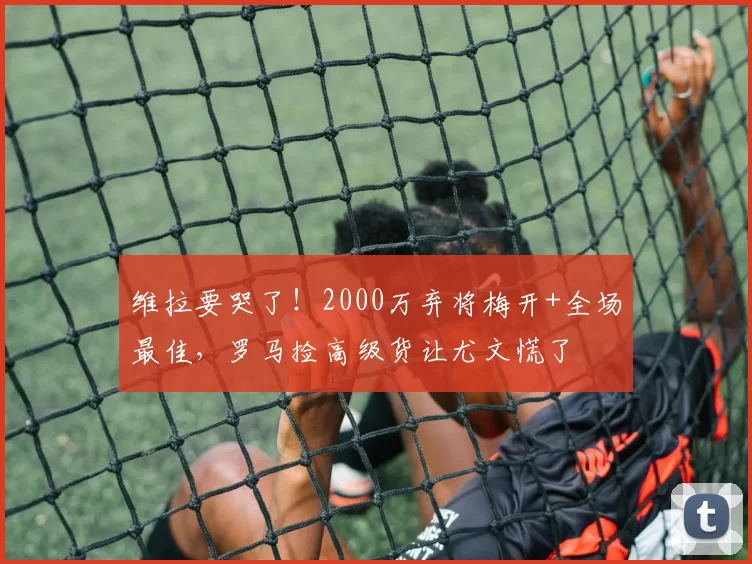 维拉要哭了！2000万弃将梅开+全场最佳，罗马捡高级货让尤文慌了