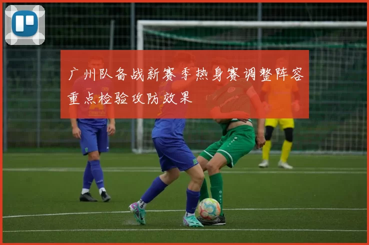 广州队备战新赛季热身赛调整阵容重点检验攻防效果