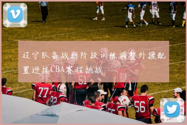 辽宁队备战新阶段训练调整外援配置迎接CBA赛程挑战