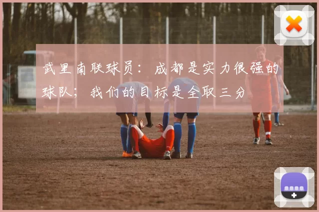 武里南联球员：成都是实力很强的球队；我们的目标是全取三分