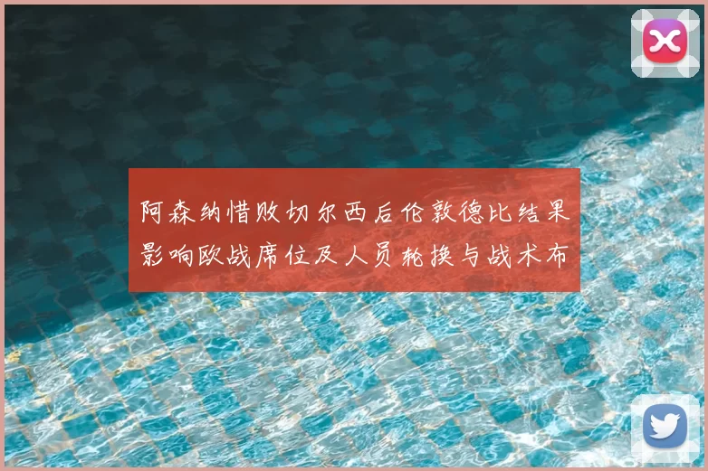 阿森纳惜败切尔西后伦敦德比结果影响欧战席位及人员轮换与战术布阵
