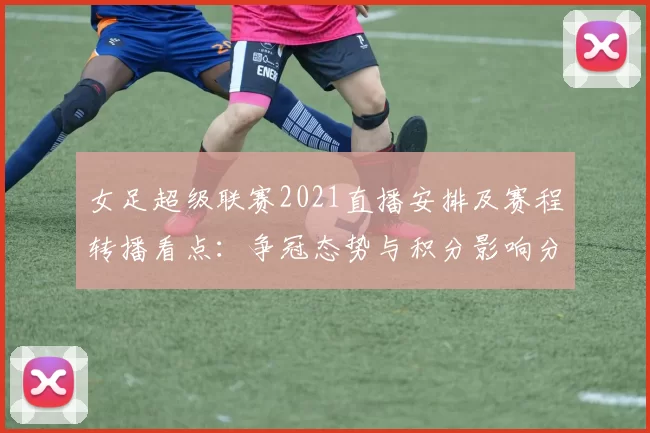 女足超级联赛2021直播安排及赛程转播看点：争冠态势与积分影响分析
