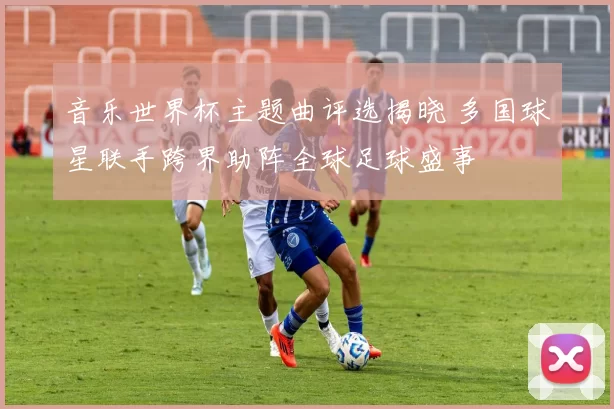 音乐世界杯主题曲评选揭晓 多国球星联手跨界助阵全球足球盛事