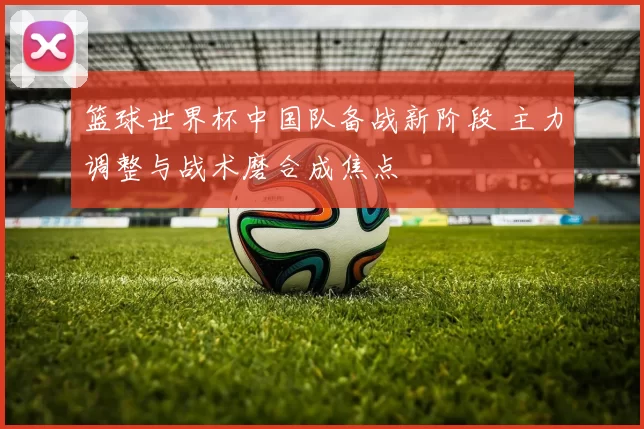 篮球世界杯中国队备战新阶段 主力调整与战术磨合成焦点